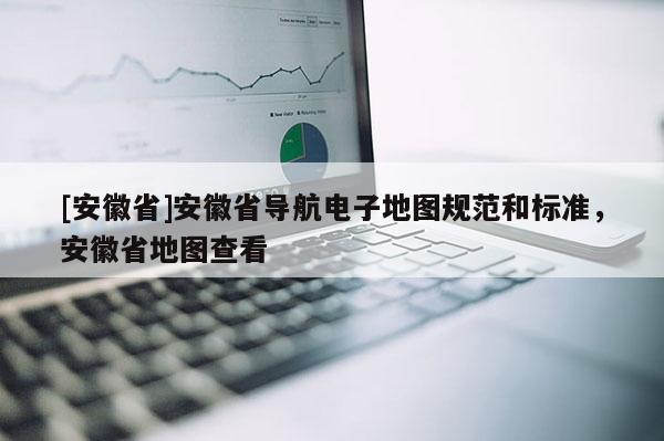[安徽省]安徽省導航電子地圖規(guī)范和標準，安徽省地圖查看