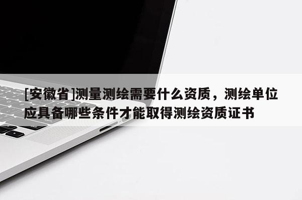 [安徽省]測量測繪需要什么資質(zhì)，測繪單位應(yīng)具備哪些條件才能取得測繪資質(zhì)證書