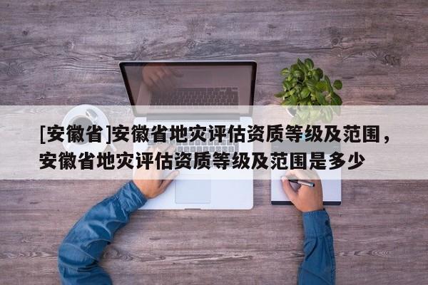 [安徽省]安徽省地災(zāi)評估資質(zhì)等級及范圍，安徽省地災(zāi)評估資質(zhì)等級及范圍是多少