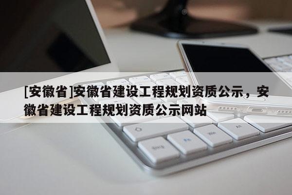 [安徽省]安徽省建設(shè)工程規(guī)劃資質(zhì)公示，安徽省建設(shè)工程規(guī)劃資質(zhì)公示網(wǎng)站