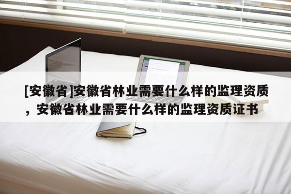 [安徽省]安徽省林業(yè)需要什么樣的監(jiān)理資質(zhì)，安徽省林業(yè)需要什么樣的監(jiān)理資質(zhì)證書(shū)