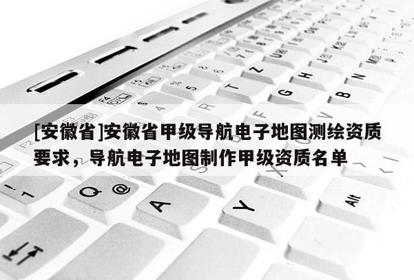 [安徽省]安徽省甲級導航電子地圖測繪資質(zhì)要求，導航電子地圖制作甲級資質(zhì)名單