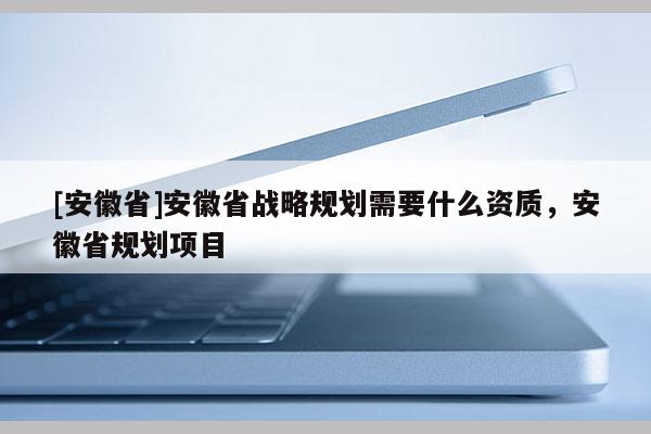 [安徽省]安徽省戰(zhàn)略規(guī)劃需要什么資質(zhì)，安徽省規(guī)劃項目