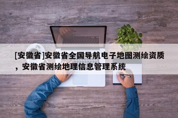 [安徽省]安徽省全國(guó)導(dǎo)航電子地圖測(cè)繪資質(zhì)，安徽省測(cè)繪地理信息管理系統(tǒng)