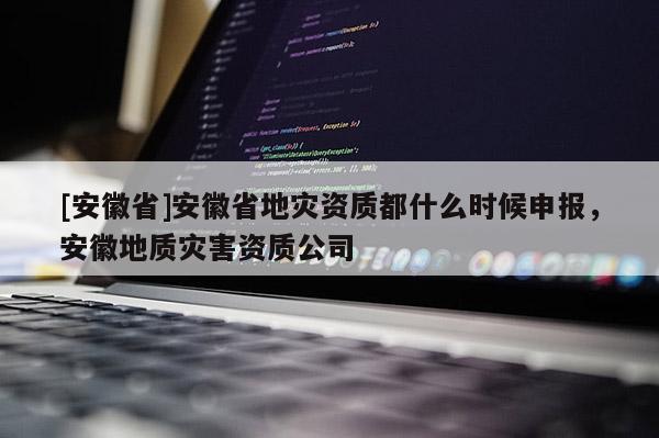 [安徽省]安徽省地災(zāi)資質(zhì)都什么時候申報，安徽地質(zhì)災(zāi)害資質(zhì)公司