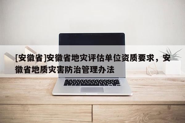 [安徽省]安徽省地災(zāi)評(píng)估單位資質(zhì)要求，安徽省地質(zhì)災(zāi)害防治管理辦法