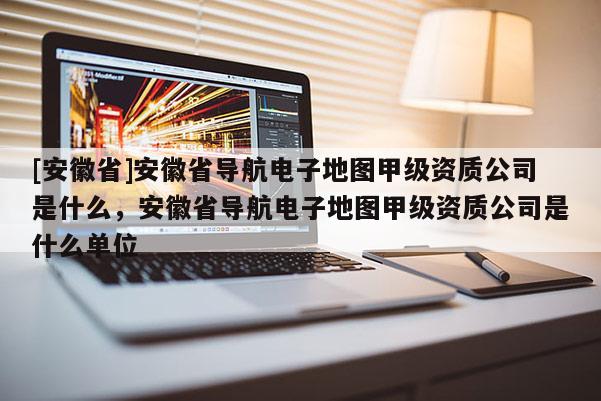 [安徽省]安徽省導(dǎo)航電子地圖甲級資質(zhì)公司是什么，安徽省導(dǎo)航電子地圖甲級資質(zhì)公司是什么單位