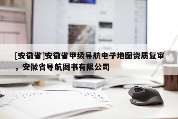 [安徽省]安徽省甲級導(dǎo)航電子地圖資質(zhì)復(fù)審，安徽省導(dǎo)航圖書有限公司