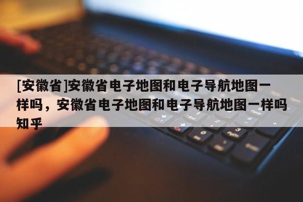 [安徽省]安徽省電子地圖和電子導(dǎo)航地圖一樣嗎，安徽省電子地圖和電子導(dǎo)航地圖一樣嗎知乎