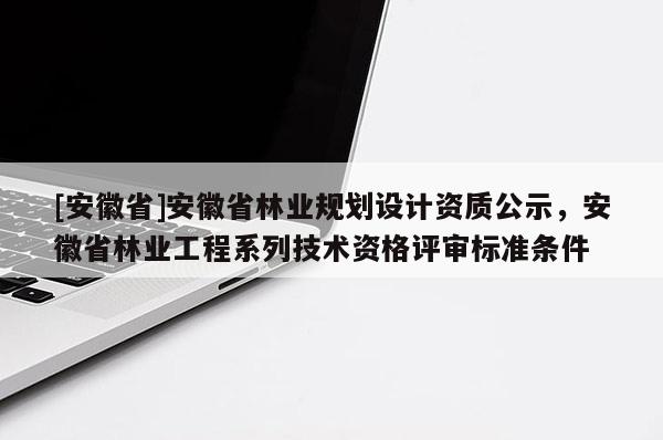 [安徽省]安徽省林業(yè)規(guī)劃設(shè)計資質(zhì)公示，安徽省林業(yè)工程系列技術(shù)資格評審標(biāo)準(zhǔn)條件