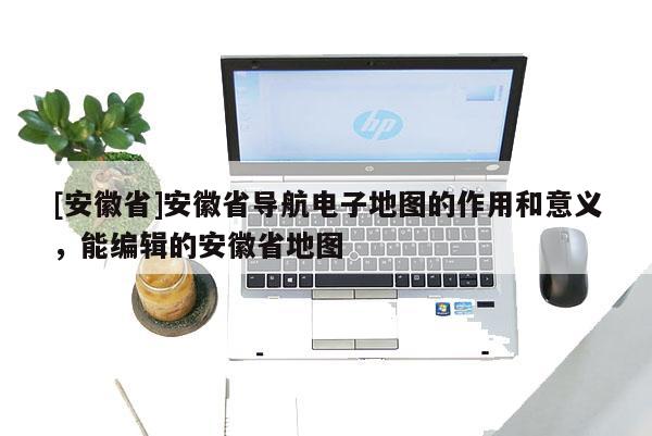 [安徽省]安徽省導(dǎo)航電子地圖的作用和意義，能編輯的安徽省地圖