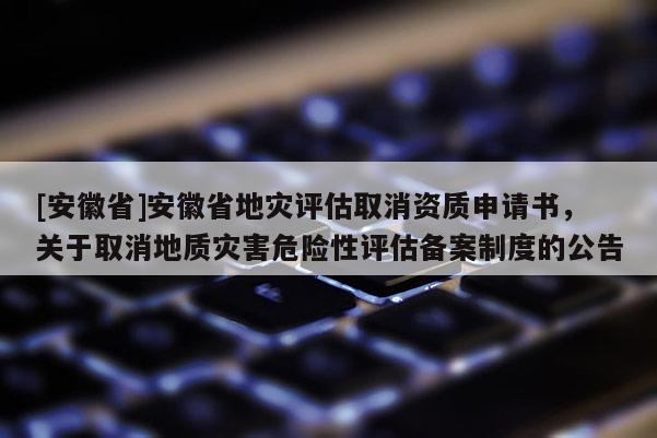 [安徽省]安徽省地災(zāi)評估取消資質(zhì)申請書，關(guān)于取消地質(zhì)災(zāi)害危險性評估備案制度的公告