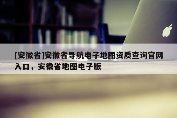 [安徽省]安徽省導(dǎo)航電子地圖資質(zhì)查詢官網(wǎng)入口，安徽省地圖電子版
