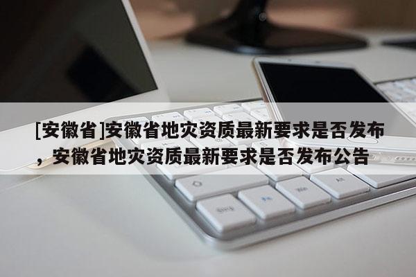 [安徽省]安徽省地災(zāi)資質(zhì)最新要求是否發(fā)布，安徽省地災(zāi)資質(zhì)最新要求是否發(fā)布公告