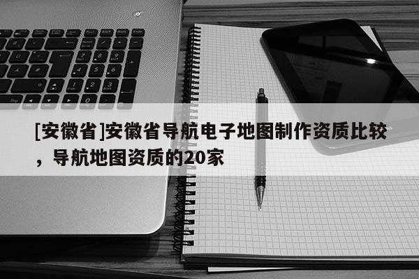 [安徽省]安徽省導(dǎo)航電子地圖制作資質(zhì)比較，導(dǎo)航地圖資質(zhì)的20家