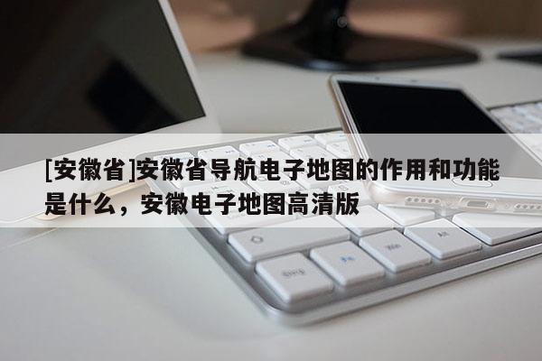 [安徽省]安徽省導航電子地圖的作用和功能是什么，安徽電子地圖高清版