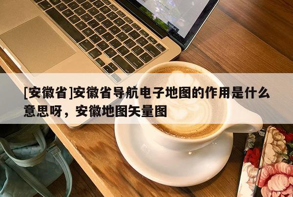 [安徽省]安徽省導航電子地圖的作用是什么意思呀，安徽地圖矢量圖