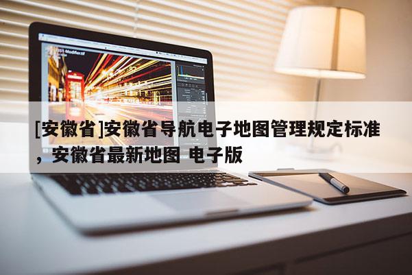 [安徽省]安徽省導航電子地圖管理規(guī)定標準，安徽省最新地圖 電子版