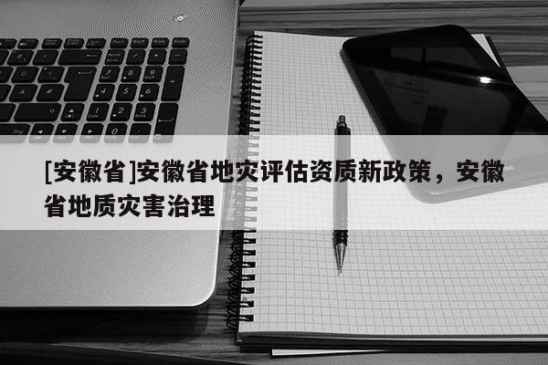 [安徽省]安徽省地災(zāi)評估資質(zhì)新政策，安徽省地質(zhì)災(zāi)害治理