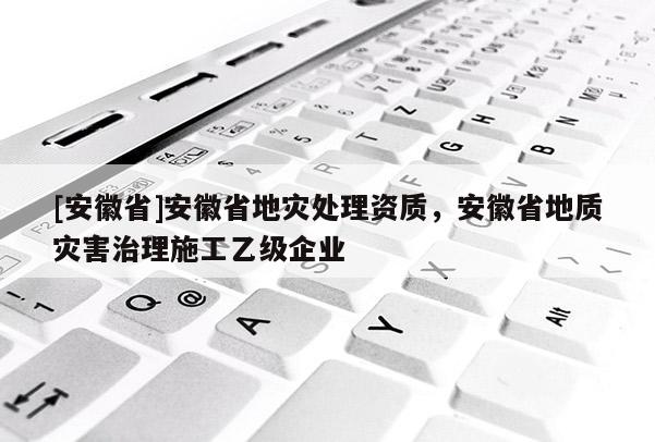 [安徽省]安徽省地災(zāi)處理資質(zhì)，安徽省地質(zhì)災(zāi)害治理施工乙級(jí)企業(yè)