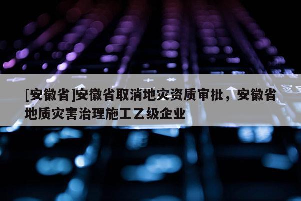 [安徽省]安徽省取消地災(zāi)資質(zhì)審批，安徽省地質(zhì)災(zāi)害治理施工乙級(jí)企業(yè)