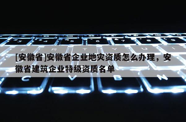 [安徽省]安徽省企業(yè)地災(zāi)資質(zhì)怎么辦理，安徽省建筑企業(yè)特級(jí)資質(zhì)名單