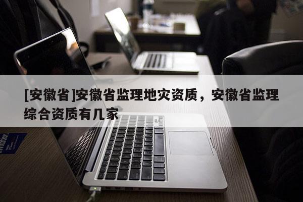 [安徽省]安徽省監(jiān)理地災(zāi)資質(zhì)，安徽省監(jiān)理綜合資質(zhì)有幾家
