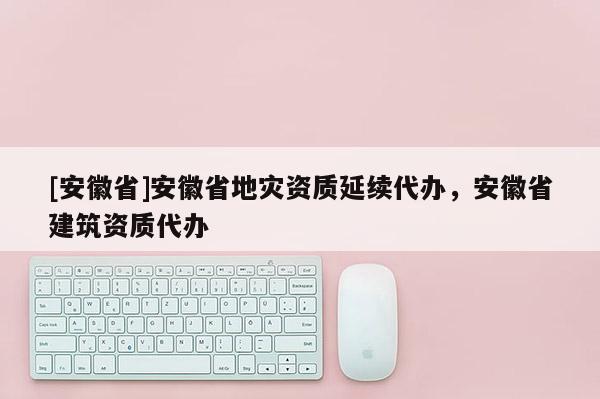 [安徽省]安徽省地災(zāi)資質(zhì)延續(xù)代辦，安徽省建筑資質(zhì)代辦