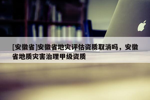 [安徽省]安徽省地災(zāi)評(píng)估資質(zhì)取消嗎，安徽省地質(zhì)災(zāi)害治理甲級(jí)資質(zhì)
