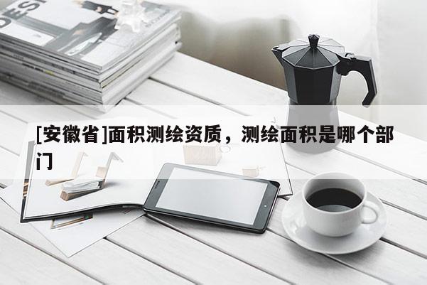 [安徽省]面積測繪資質(zhì)，測繪面積是哪個(gè)部門