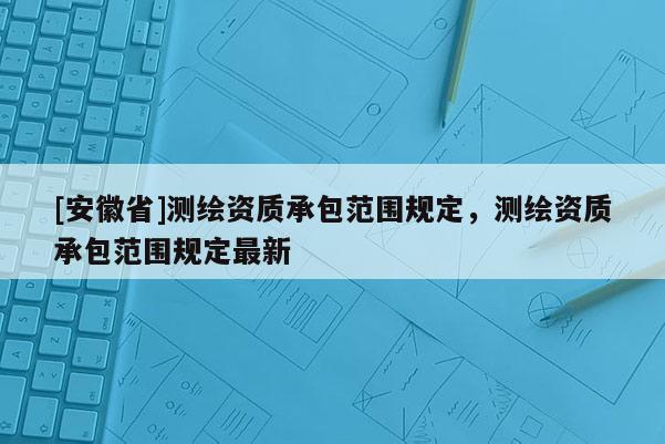 [安徽省]測(cè)繪資質(zhì)承包范圍規(guī)定，測(cè)繪資質(zhì)承包范圍規(guī)定最新