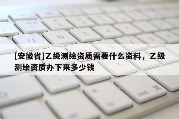 [安徽省]乙級測繪資質(zhì)需要什么資料，乙級測繪資質(zhì)辦下來多少錢