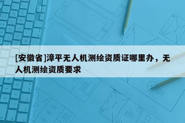 [安徽省]漳平無(wú)人機(jī)測(cè)繪資質(zhì)證哪里辦，無(wú)人機(jī)測(cè)繪資質(zhì)要求
