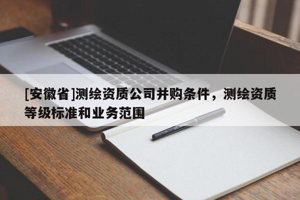 [安徽省]測繪資質(zhì)公司并購條件，測繪資質(zhì)等級標(biāo)準(zhǔn)和業(yè)務(wù)范圍