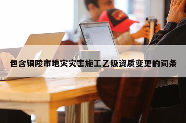 包含銅陵市地災(zāi)災(zāi)害施工乙級(jí)資質(zhì)變更的詞條