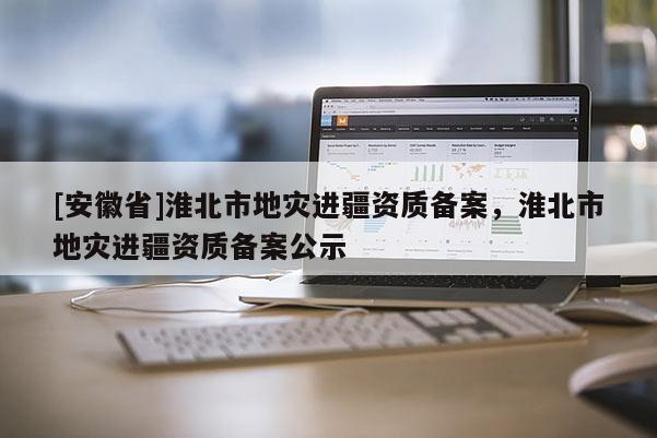 [安徽省]淮北市地災(zāi)進(jìn)疆資質(zhì)備案，淮北市地災(zāi)進(jìn)疆資質(zhì)備案公示