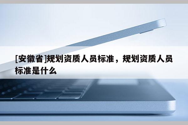 [安徽省]規(guī)劃資質(zhì)人員標準，規(guī)劃資質(zhì)人員標準是什么