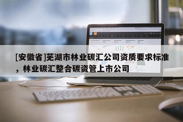 [安徽省]蕪湖市林業(yè)碳匯公司資質(zhì)要求標(biāo)準(zhǔn)，林業(yè)碳匯整合碳資管上市公司