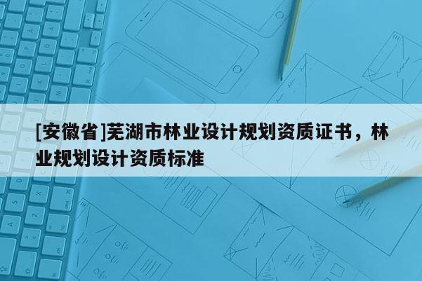 [安徽省]蕪湖市林業(yè)設(shè)計(jì)規(guī)劃資質(zhì)證書(shū)，林業(yè)規(guī)劃設(shè)計(jì)資質(zhì)標(biāo)準(zhǔn)
