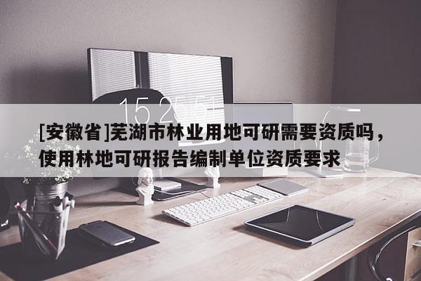 [安徽省]蕪湖市林業(yè)用地可研需要資質(zhì)嗎，使用林地可研報(bào)告編制單位資質(zhì)要求