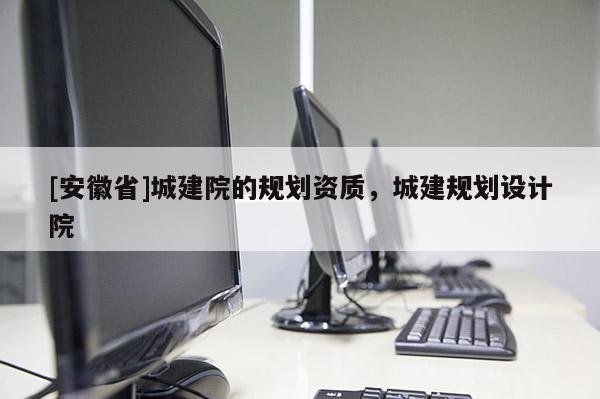 [安徽省]城建院的規(guī)劃資質(zhì)，城建規(guī)劃設(shè)計(jì)院