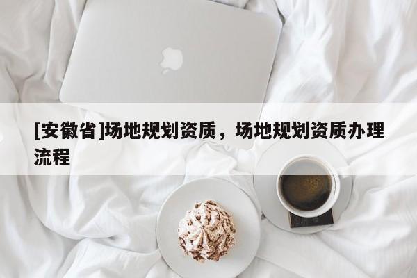 [安徽省]場地規(guī)劃資質(zhì)，場地規(guī)劃資質(zhì)辦理流程