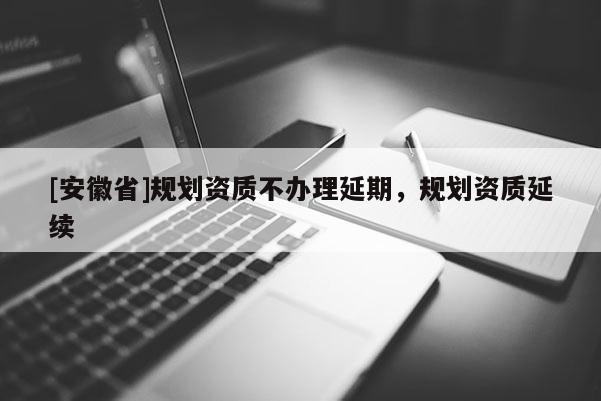 [安徽省]規(guī)劃資質(zhì)不辦理延期，規(guī)劃資質(zhì)延續(xù)