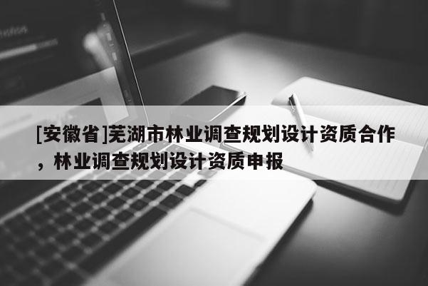 [安徽省]蕪湖市林業(yè)調(diào)查規(guī)劃設(shè)計資質(zhì)合作，林業(yè)調(diào)查規(guī)劃設(shè)計資質(zhì)申報