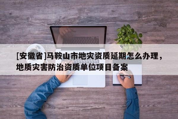 [安徽省]馬鞍山市地災(zāi)資質(zhì)延期怎么辦理，地質(zhì)災(zāi)害防治資質(zhì)單位項(xiàng)目備案