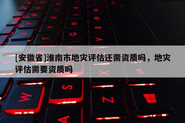 [安徽省]淮南市地災(zāi)評(píng)估還需資質(zhì)嗎，地災(zāi)評(píng)估需要資質(zhì)嗎