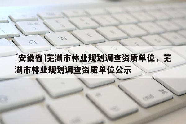 [安徽省]蕪湖市林業(yè)規(guī)劃調(diào)查資質(zhì)單位，蕪湖市林業(yè)規(guī)劃調(diào)查資質(zhì)單位公示