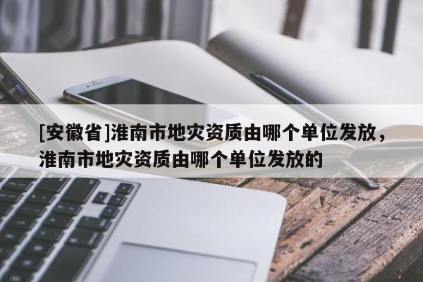 [安徽省]淮南市地災(zāi)資質(zhì)由哪個(gè)單位發(fā)放，淮南市地災(zāi)資質(zhì)由哪個(gè)單位發(fā)放的