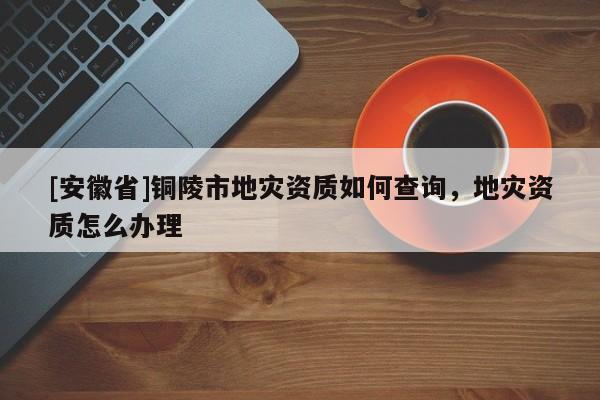 [安徽省]銅陵市地災(zāi)資質(zhì)如何查詢，地災(zāi)資質(zhì)怎么辦理