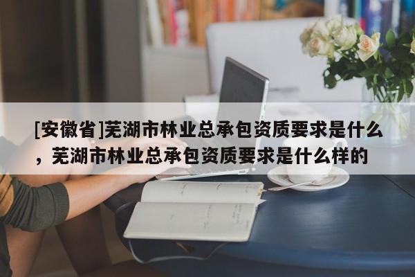 [安徽省]蕪湖市林業(yè)總承包資質(zhì)要求是什么，蕪湖市林業(yè)總承包資質(zhì)要求是什么樣的